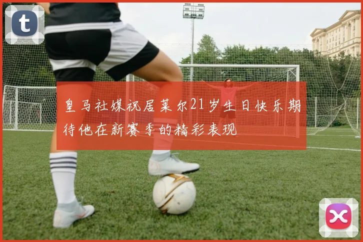 皇马社媒祝居莱尔21岁生日快乐期待他在新赛季的精彩表现