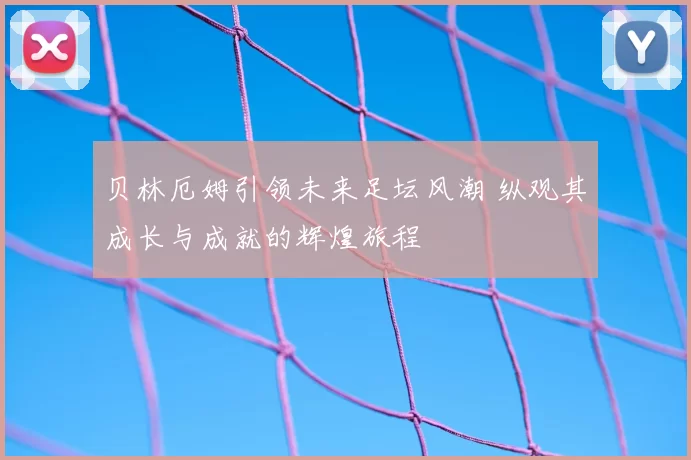 贝林厄姆引领未来足坛风潮 纵观其成长与成就的辉煌旅程