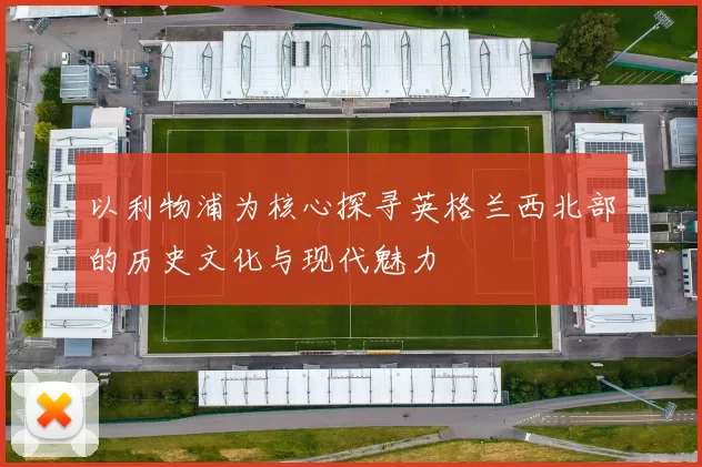 以利物浦为核心探寻英格兰西北部的历史文化与现代魅力