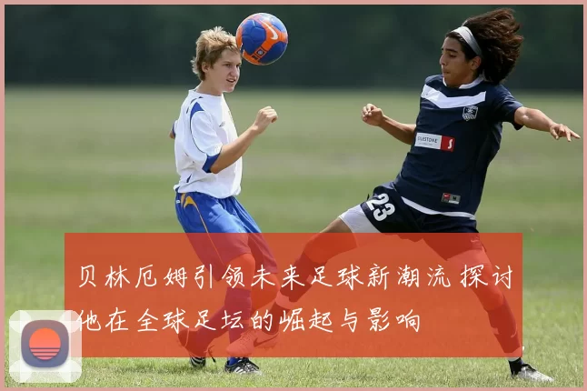 贝林厄姆引领未来足球新潮流 探讨他在全球足坛的崛起与影响