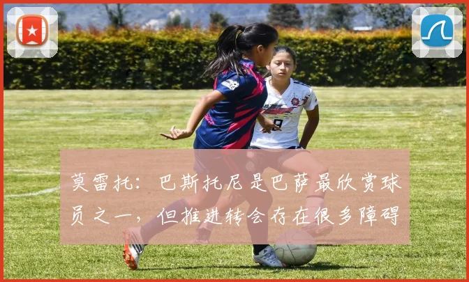 莫雷托：巴斯托尼是巴萨最欣赏球员之一，但推进转会存在很多障碍