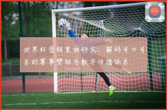 世界杯营销案例研究：解码可口可乐的赛事赞助与数字传播体系