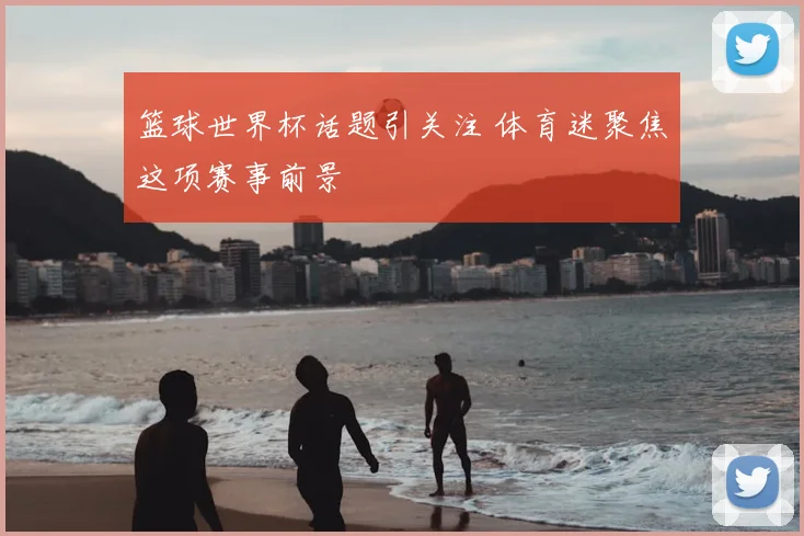 篮球世界杯话题引关注 体育迷聚焦这项赛事前景
